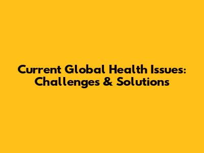 Current Global Health Issues: Challenges & Solutions