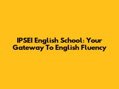 IPSEI English School: Your Gateway To English Fluency
