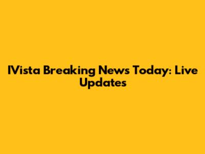 IVista Breaking News Today: Live Updates