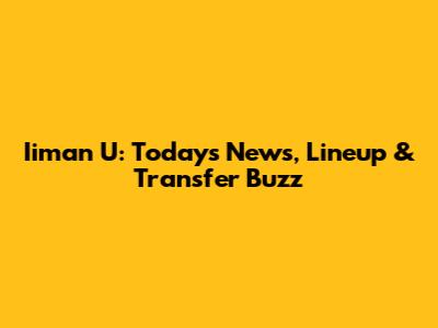 Iiman U: Today's News, Lineup & Transfer Buzz