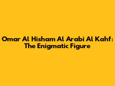 Omar Al Hisham Al Arabi Al Kahf: The Enigmatic Figure