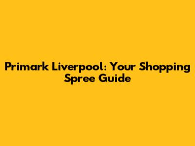 Primark Liverpool: Your Shopping Spree Guide